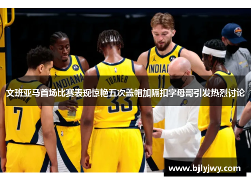 文班亚马首场比赛表现惊艳五次盖帽加隔扣字母哥引发热烈讨论